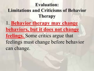 Evaluation:
Limitations and Criticisms of Behavior
Therapy
1. Behavior therapy may change
behaviors, but it does not change
feelings. Some critics argue that
feelings must change before behavior
can change.
 