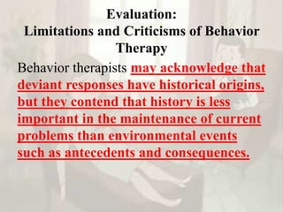 Evaluation:
Limitations and Criticisms of Behavior
Therapy
Behavior therapists may acknowledge that
deviant responses have historical origins,
but they contend that history is less
important in the maintenance of current
problems than environmental events
such as antecedents and consequences.
 