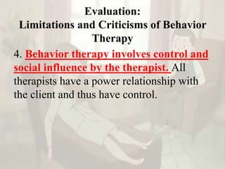 Evaluation:
Limitations and Criticisms of Behavior
Therapy
4. Behavior therapy involves control and
social influence by the therapist. All
therapists have a power relationship with
the client and thus have control.
 