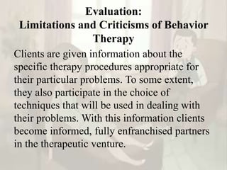 Evaluation:
Limitations and Criticisms of Behavior
Therapy
Clients are given information about the
specific therapy procedures appropriate for
their particular problems. To some extent,
they also participate in the choice of
techniques that will be used in dealing with
their problems. With this information clients
become informed, fully enfranchised partners
in the therapeutic venture.
 