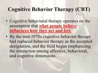 Cognitive Behavior Therapy (CBT)
• Cognitive behavioral therapy operates on the
assumption that what people believe
influences how they act and feel.
• By the mid-1970s cognitive behavior therapy
had replaced behavior therapy as the accepted
designation, and the field began emphasizing
the interaction among affective, behavioral,
and cognitive dimensions .
 