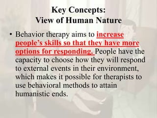 Key Concepts:
View of Human Nature
• Behavior therapy aims to increase
people’s skills so that they have more
options for responding. People have the
capacity to choose how they will respond
to external events in their environment,
which makes it possible for therapists to
use behavioral methods to attain
humanistic ends.
 