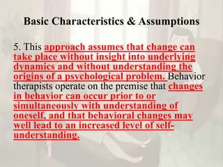 Basic Characteristics & Assumptions
5. This approach assumes that change can
take place without insight into underlying
dynamics and without understanding the
origins of a psychological problem. Behavior
therapists operate on the premise that changes
in behavior can occur prior to or
simultaneously with understanding of
oneself, and that behavioral changes may
well lead to an increased level of self-
understanding.
 