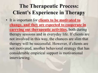 The Therapeutic Process:
Client’s Experience in Therapy
• It is important for clients to be motivated to
change, and they are expected to cooperate in
carrying out therapeutic activities, both during
therapy sessions and in everyday life. If clients are
not involved in this way, the chances are slim that
therapy will be successful. However, if clients are
not motivated, another behavioral strategy that has
considerable empirical support is motivational
interviewing.
 