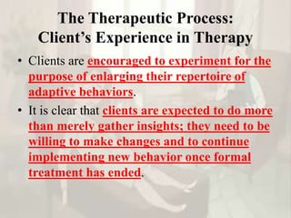 The Therapeutic Process:
Client’s Experience in Therapy
• Clients are encouraged to experiment for the
purpose of enlarging their repertoire of
adaptive behaviors.
• It is clear that clients are expected to do more
than merely gather insights; they need to be
willing to make changes and to continue
implementing new behavior once formal
treatment has ended.
 