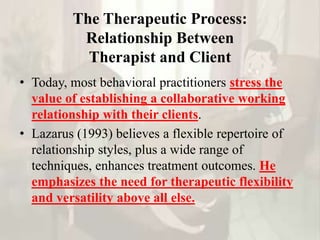 The Therapeutic Process:
Relationship Between
Therapist and Client
• Today, most behavioral practitioners stress the
value of establishing a collaborative working
relationship with their clients.
• Lazarus (1993) believes a flexible repertoire of
relationship styles, plus a wide range of
techniques, enhances treatment outcomes. He
emphasizes the need for therapeutic flexibility
and versatility above all else.
 
