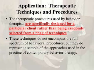 Application: Therapeutic
Techniques and Procedures
• The therapeutic procedures used by behavior
therapists are specifically designed for a
particular client rather than being randomly
selected from a “bag of techniques.”
• These techniques do not encompass the full
spectrum of behavioral procedures, but they do
represent a sample of the approaches used in the
practice of contemporary behavior therapy.
 