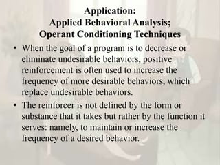 Application:
Applied Behavioral Analysis;
Operant Conditioning Techniques
• When the goal of a program is to decrease or
eliminate undesirable behaviors, positive
reinforcement is often used to increase the
frequency of more desirable behaviors, which
replace undesirable behaviors.
• The reinforcer is not defined by the form or
substance that it takes but rather by the function it
serves: namely, to maintain or increase the
frequency of a desired behavior.
 