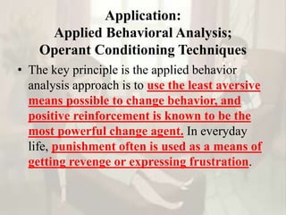 Application:
Applied Behavioral Analysis;
Operant Conditioning Techniques
• The key principle is the applied behavior
analysis approach is to use the least aversive
means possible to change behavior, and
positive reinforcement is known to be the
most powerful change agent. In everyday
life, punishment often is used as a means of
getting revenge or expressing frustration.
 