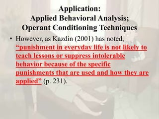 Application:
Applied Behavioral Analysis;
Operant Conditioning Techniques
• However, as Kazdin (2001) has noted,
“punishment in everyday life is not likely to
teach lessons or suppress intolerable
behavior because of the specific
punishments that are used and how they are
applied” (p. 231).
 
