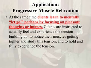 Application:
Progressive Muscle Relaxation
• At the same time clients learn to mentally
“let go,” perhaps by focusing on pleasant
thoughts or images. Clients are instructed to
actually feel and experience the tension
building up, to notice their muscles getting
tighter and study this tension, and to hold and
fully experience the tension.
 