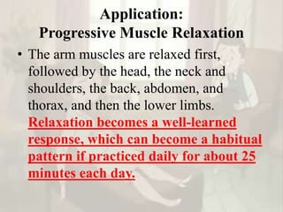 Application:
Progressive Muscle Relaxation
• The arm muscles are relaxed first,
followed by the head, the neck and
shoulders, the back, abdomen, and
thorax, and then the lower limbs.
Relaxation becomes a well-learned
response, which can become a habitual
pattern if practiced daily for about 25
minutes each day.
 