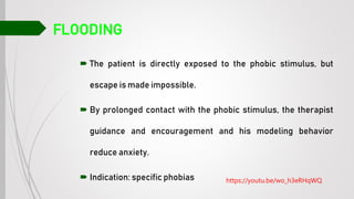 FLOODING
 The patient is directly exposed to the phobic stimulus, but
escape is made impossible.
 By prolonged contact with the phobic stimulus, the therapist
guidance and encouragement and his modeling behavior
reduce anxiety.
 Indication: specific phobias https://youtu.be/wo_h3eRHqWQ
 