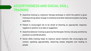 ASSERTIVENESS AND SOCIAL SKILL
TRAINING
 Assertive training is a behavior therapy technique in which the patient is given
training to bring about change in emotional and other behavioral pattern by being
assertive.
 Patient is encouraged not to be afraid of showing an appropriate response,
negative or positive, to an idea or suggestion.
 Assertive behavior training is given by the therapist, first by role play and then by
practice in a real life situation.
 Social skills training helps to improve social manners like encouraging eye
contact, speaking appropriately, observing simple etiquette and relating to
people.
 