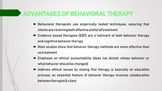 ADVANTAGES OF BEHAVIORAL THERAPY
 Behavioral therapists use empirically tested techniques, assuring that
clients are receiving both effective and brief treatment
 Evidence-based therapies (EBT) are a hallmark of both behavior therapy
and cognitive behavior therapy
 Most studies show that behavior therapy methods are more effective than
no treatment
 Emphasis on ethical accountability (does not dictate whose behavior or
what behavior should be changed)
 Address ethical issues by stating that therapy is basically an education
process; an essential feature of behavior therapy involves collaboration
between therapist& client
 