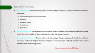 It consists of three main steps:
 Relaxation training :Relaxation training There are many methods which can be used to induce relaxation. Some
of them are:
 Jacobson's progressivemuscle relaxation
 Hypnosis
 Meditation or yoga
 Mental imagery
 Biofeedback
 Hierachy construction : Hierachy construction Here the patient is asked to list all the conditions which provoke
anxiety. Then he is asked to list them in a descending order of anxiety provocation.
 Desensitizationof the stimuli: This can either be done in reality or though imagination. At first, the lowest item in
hierarchy is confronted. The patient is advised to signal whenever anxiety is produced. After a few trails, patient
is able to control his anxiety gradually.
https://youtu.be/n4m2NJlJVuc
 