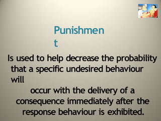 Punishmen
t
Is used to help decrease the probability
that a specific undesired behaviour
will
occur with the delivery of a
consequence immediately after the
response behaviour is exhibited.
 