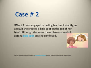 Case # 2

Client R. was engaged in pulling her hair instantly, as
a result she created a bald spot on the top of her
head. Although she knew the embarrassment of
getting bald spot but she continued.

So she was instructed to engaging in competitive activity for her. That decreased her hair pulling habit.
 