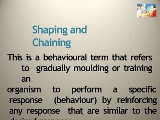 Shaping and
Chaining
This is a behavioural term that refers
to gradually moulding or training
an
organism to perform a specific
response (behaviour) by reinforcing
any response that are similar to the
 