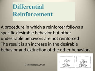 Differential
Reinforcement
A procedure in which a reinforcer follows a
specific desirable behavior but other
undesirable behaviors are not reinforced
The result is an increase in the desirable
behavior and extinction of the other behaviors
(
Miltenberger, 2012
)
 