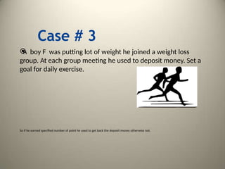 Case # 3

A boy F was putting lot of weight he joined a weight loss
group. At each group meeting he used to deposit money. Set a
goal for daily exercise.
So if he earned specified number of point he used to get back the deposit money otherwise not.
 