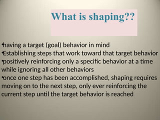 What is shaping??
•having a target (goal) behavior in mind
•Establishing steps that work toward that target behavior
•positively reinforcing only a specific behavior at a time
while ignoring all other behaviors
•once one step has been accomplished, shaping requires
moving on to the next step, only ever reinforcing the
current step until the target behavior is reached
 