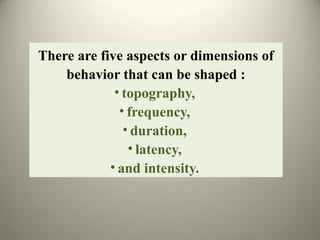 There are five aspects or dimensions of
behavior that can be shaped :
• topography,
• frequency,
• duration,
• latency,
• and intensity.
 