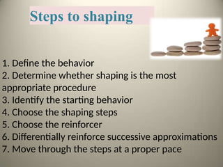 Steps to shaping
1. Define the behavior
2. Determine whether shaping is the most
appropriate procedure
3. Identify the starting behavior
4. Choose the shaping steps
5. Choose the reinforcer
6. Differentially reinforce successive approximations
7. Move through the steps at a proper pace
 