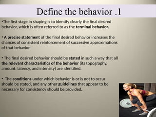 1
.
Define the behavior
•The first stage in shaping is to identify clearly the final desired
behavior, which is often referred to as the terminal behavior.
• A precise statement of the final desired behavior increases the
chances of consistent reinforcement of successive approximations
of that behavior.
• The final desired behavior should be stated in such a way that all
the relevant characteristics of the behavior (its topography,
amount, latency, and intensity) are identified.
• The conditions under which behavior is or is not to occur
should be stated, and any other guidelines that appear to be
necessary for consistency should be provided.
 