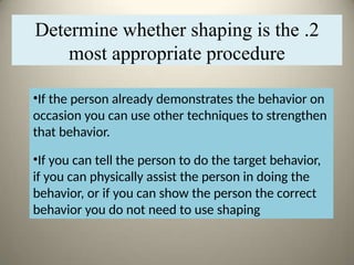 •If the person already demonstrates the behavior on
occasion you can use other techniques to strengthen
that behavior.
•If you can tell the person to do the target behavior,
if you can physically assist the person in doing the
behavior, or if you can show the person the correct
behavior you do not need to use shaping
2
.
Determine whether shaping is the
most appropriate procedure
 