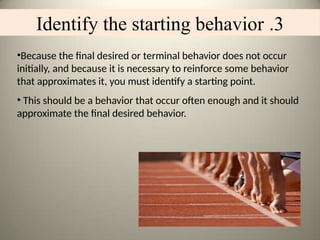 3
.
Identify the starting behavior
•Because the final desired or terminal behavior does not occur
initially, and because it is necessary to reinforce some behavior
that approximates it, you must identify a starting point.
• This should be a behavior that occur often enough and it should
approximate the final desired behavior.
 