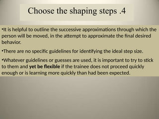 •It is helpful to outline the successive approximations through which the
person will be moved, in the attempt to approximate the final desired
behavior.
•There are no specific guidelines for identifying the ideal step size.
•Whatever guidelines or guesses are used, it is important to try to stick
to them and yet be flexible if the trainee does not proceed quickly
enough or is learning more quickly than had been expected.
4
.
Choose the shaping steps
 