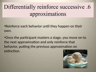 •Reinforce each behavior until they happen on their
own.
•Once the participant masters a stage, you move on to
the next approximation and only reinforce that
behavior, putting the previous approximation on
extinction.
6
.
Differentially reinforce successive
approximations
 