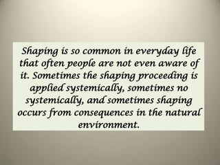 Shaping is so common in everyday life
that often people are not even aware of
it. Sometimes the shaping proceeding is
applied systemically, sometimes no
systemically, and sometimes shaping
occurs from consequences in the natural
environment.
 