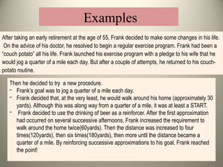 Then he decided to try a new procedure.
- Frank’s goal was to jog a quarter of a mile each day.
- Frank decided that, at the very least, he would walk around his home (approximately 30
yards). Although this was along way from a quarter of a mile, it was at least a START.
- Frank decided to use the drinking of beer as a reinforcer. After the first approximation
had occurred on several successive afternoons, Frank increased the requirement to
walk around the home twice(60yards). Then the distance was increased to four
times(120yards), then six times(180yards), then more until the distance became a
quarter of a mile. By reinforcing successive approximations to his goal, Frank reached
the point!
After taking an early retirement at the age of 55, Frank decided to make some changes in his life.
On the advice of his doctor, he resolved to begin a regular exercise program. Frank had been a
“couch potato” all his life. Frank launched his exercise program with a pledge to his wife that he
would jog a quarter of a mile each day. But after a couple of attempts, he returned to his couch-
potato routine.
Examples
 