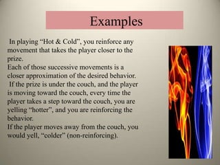 In playing “Hot & Cold”, you reinforce any
movement that takes the player closer to the
prize.
Each of those successive movements is a
closer approximation of the desired behavior.
If the prize is under the couch, and the player
is moving toward the couch, every time the
player takes a step toward the couch, you are
yelling “hotter”, and you are reinforcing the
behavior.
If the player moves away from the couch, you
would yell, “colder” (non-reinforcing).
Examples
 