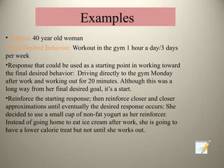 • Subject: 40 year old woman
•Final Desired Behavior: Workout in the gym 1 hour a day/3 days
per week
•Response that could be used as a starting point in working toward
the final desired behavior: Driving directly to the gym Monday
after work and working out for 20 minutes. Although this was a
long way from her final desired goal, it’s a start.
•Reinforce the starting response; then reinforce closer and closer
approximations until eventually the desired response occurs: She
decided to use a small cup of non-fat yogurt as her reinforcer.
Instead of going home to eat ice cream after work, she is going to
have a lower calorie treat but not until she works out.
Examples
 