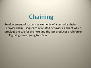 Chaining
Reinforcement of successive elements of a behavior chain
Behavior chain – sequence of related behaviors, each of which
provides the cue for the next and the last produces s reinforcer
E.g.tying shoes, going to school..
 