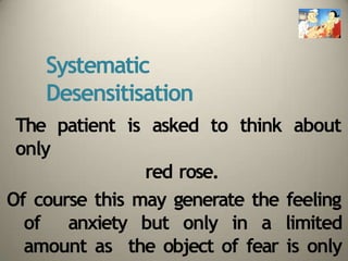 Systematic
Desensitisation
The patient is asked to think about
only
red rose.
Of course this may generate the feeling
of anxiety but only in a limited
amount as the object of fear is only
 