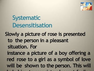 Systematic
Desensitisation
Slowly a picture of rose is presented
to the person in a pleasant
situation. For
instance a picture of a boy offering a
red rose to a girl as a symbol of love
will be shown to the person. This will
 