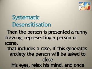 Systematic
Desensitisation
Then the person is presented a funny
drawing, representing a person or
scene,
that includes a rose. If this generates
anxiety the person will be asked to
close
his eyes, relax his mind, and once
 