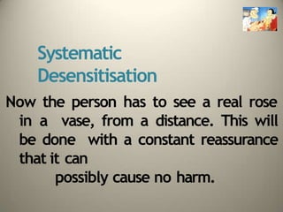 Systematic
Desensitisation
Now the person has to see a real rose
in a vase, from a distance. This will
be done with a constant reassurance
that it can
possibly cause no harm.
 