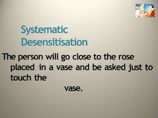 Systematic
Desensitisation
The person will go close to the rose
placed in a vase and be asked just to
touch the
vase.
 