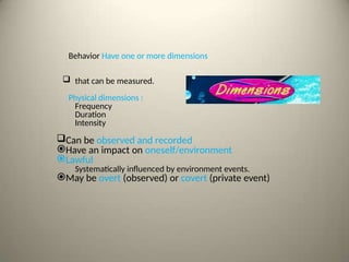 Behavior Have one or more dimensions
 that can be measured.
Physical dimensions :
Frequency
Duration
Intensity
Can be observed and recorded
Have an impact on oneself/environment
Lawful
Systematically influenced by environment events.
May be overt (observed) or covert (private event)
 