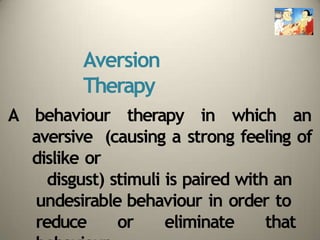 Aversion
Therapy
A behaviour therapy in which an
aversive (causing a strong feeling of
dislike or
disgust) stimuli is paired with an
undesirable behaviour in order to
reduce or eliminate that
 