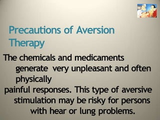 Precautions of Aversion
Therapy
The chemicals and medicaments
generate very unpleasant and often
physically
painful responses. This type of aversive
stimulation may be risky for persons
with hear or lung problems.
 