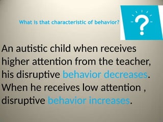 What is that characteristic of behavior?
An autistic child when receives
higher attention from the teacher,
his disruptive behavior decreases.
When he receives low attention ,
disruptive behavior increases.
 