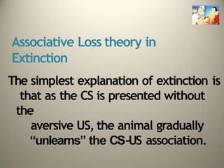 Associative Loss theory in
Extinction
The simplest explanation of extinction is
that as the CS is presented without
the
aversive US, the animal gradually
“unlearns” the CS-US association.
 