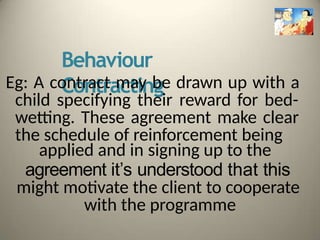 Behaviour
Contracting
Eg: A contract may be drawn up with a
child specifying their reward for bed-
wetting. These agreement make clear
the schedule of reinforcement being
applied and in signing up to the
agreement it’s understood that this
might motivate the client to cooperate
with the programme
 
