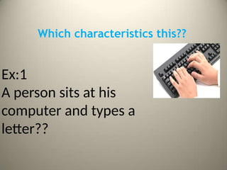 Which characteristics this??
Ex:1
A person sits at his
computer and types a
letter??
 
